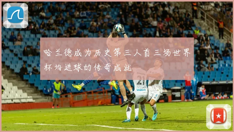 哈兰德成为历史第三人首三场世界杯均进球的传奇成就