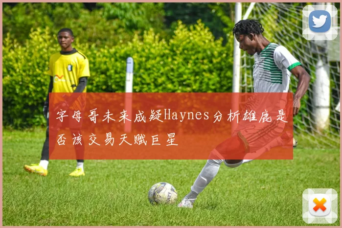 字母哥未来成疑Haynes分析雄鹿是否该交易天赋巨星