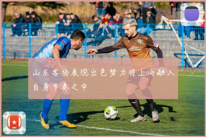 山东客场表现出色努力将上海融入自身节奏之中