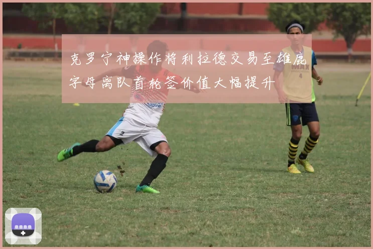 克罗宁神操作将利拉德交易至雄鹿字母离队首轮签价值大幅提升