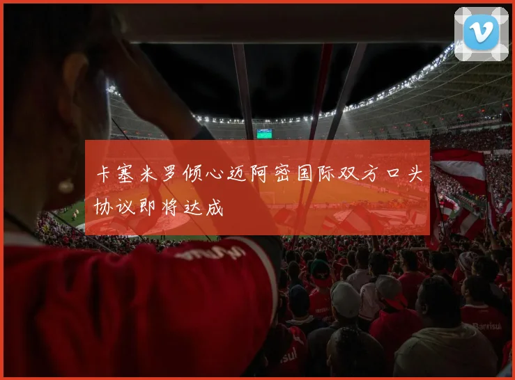 卡塞米罗倾心迈阿密国际双方口头协议即将达成