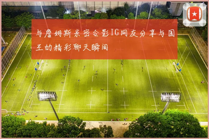 与詹姆斯亲密合影IG网友分享与国王的精彩聊天瞬间