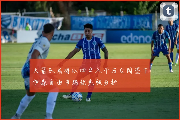 火箭队或将以四年八千万合同签下伊森自由市场优先级分析