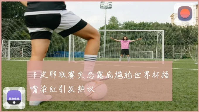 卡皮耶联赛失态露底尴尬世界杯捂嘴染红引发热议
