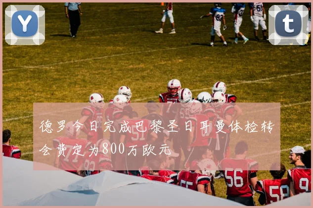 德罗今日完成巴黎圣日耳曼体检转会费定为800万欧元