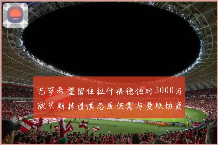 巴萨希望留住拉什福德但对3000万欧买断持谨慎态度仍需与曼联协商