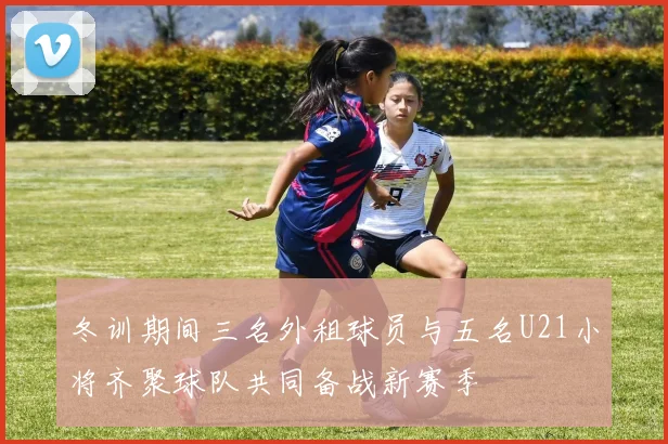 冬训期间三名外租球员与五名U21小将齐聚球队共同备战新赛季