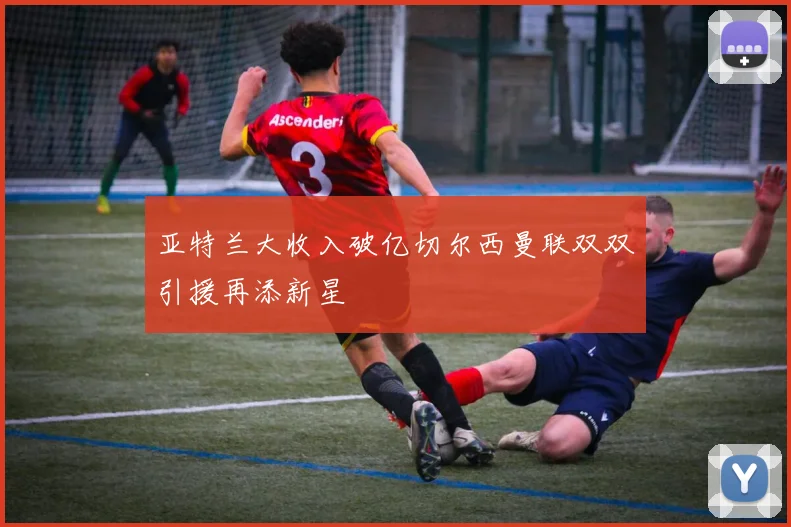 亚特兰大收入破亿切尔西曼联双双引援再添新星