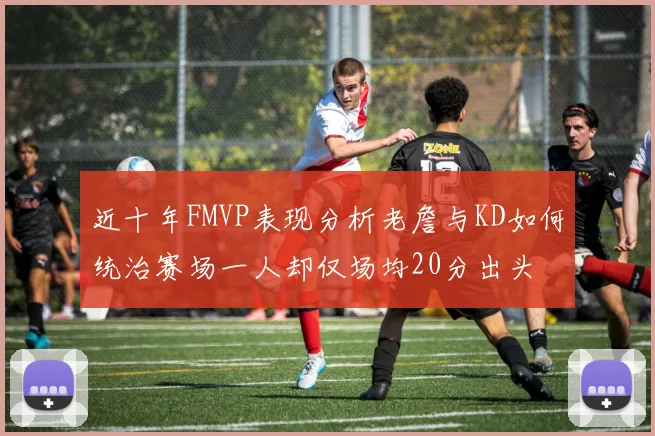 近十年FMVP表现分析老詹与KD如何统治赛场一人却仅场均20分出头