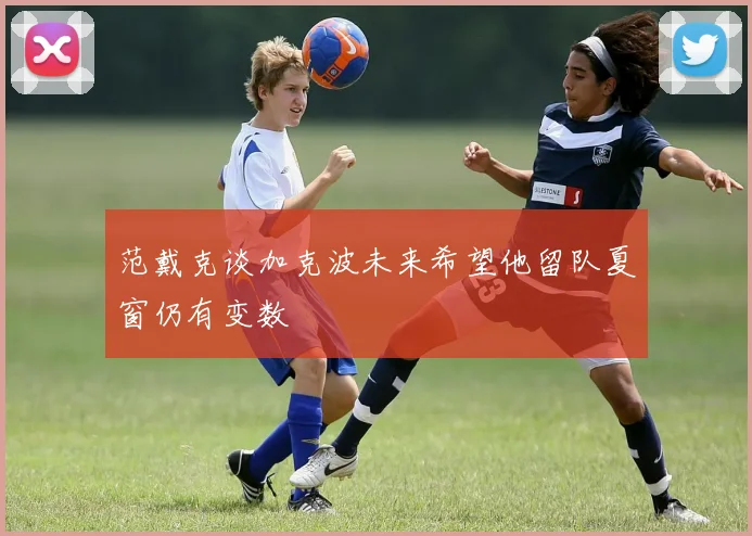 范戴克谈加克波未来希望他留队夏窗仍有变数