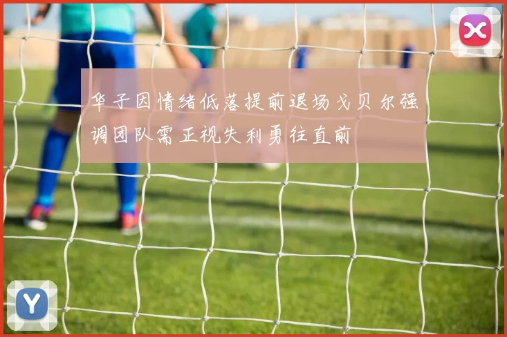 华子因情绪低落提前退场戈贝尔强调团队需正视失利勇往直前