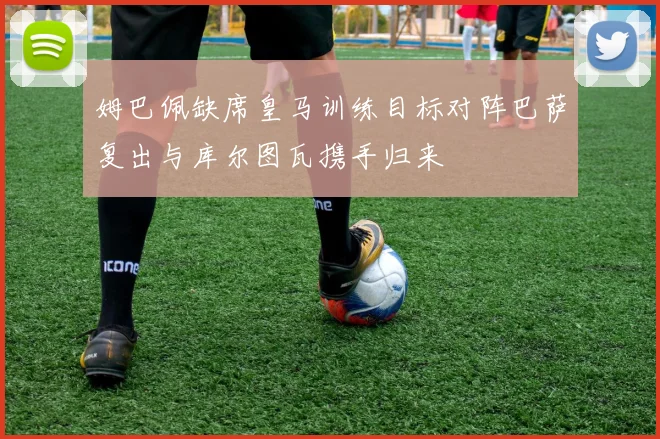 姆巴佩缺席皇马训练目标对阵巴萨复出与库尔图瓦携手归来