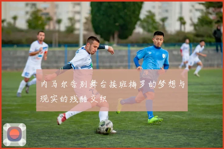 内马尔告别舞台接班梅罗的梦想与现实的残酷交织