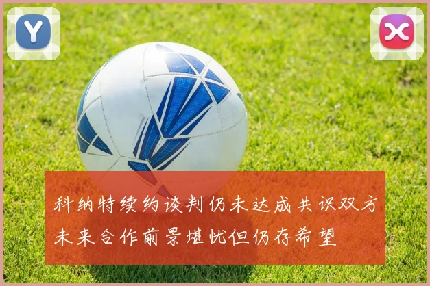 科纳特续约谈判仍未达成共识双方未来合作前景堪忧但仍存希望