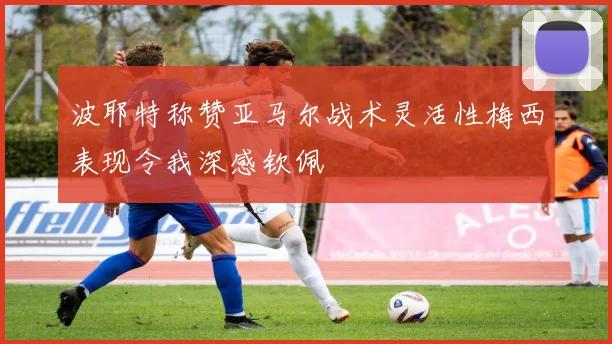 波耶特称赞亚马尔战术灵活性梅西表现令我深感钦佩