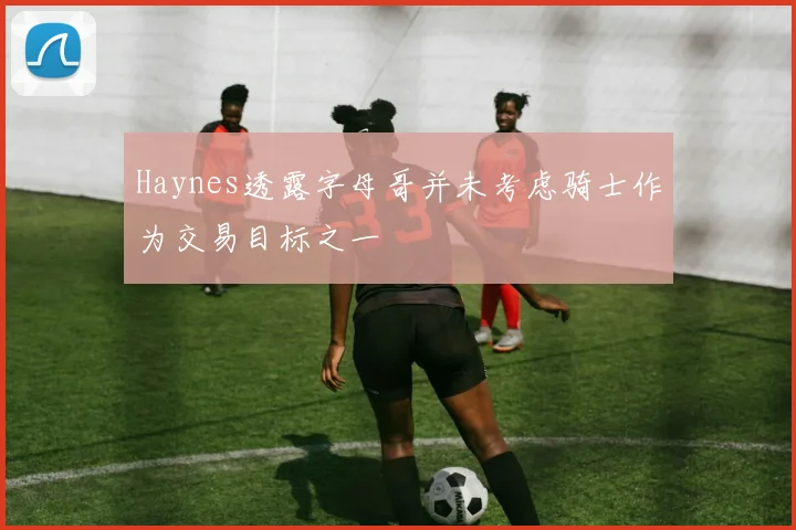 Haynes透露字母哥并未考虑骑士作为交易目标之一