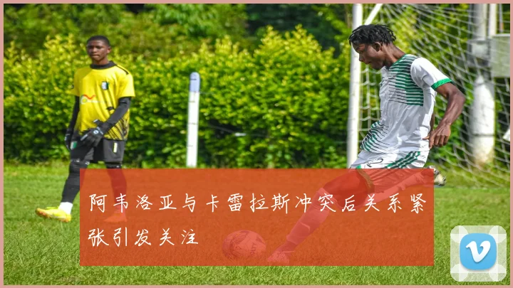 阿韦洛亚与卡雷拉斯冲突后关系紧张引发关注