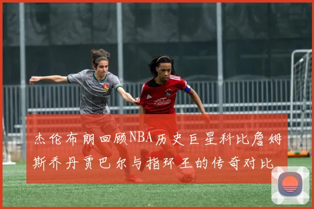杰伦布朗回顾NBA历史巨星科比詹姆斯乔丹贾巴尔与指环王的传奇对比