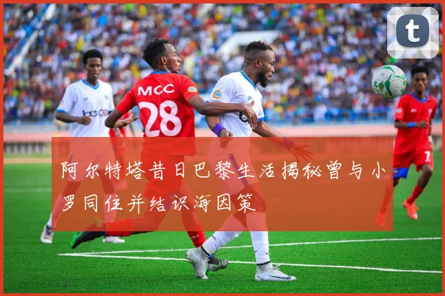 阿尔特塔昔日巴黎生活揭秘曾与小罗同住并结识海因策