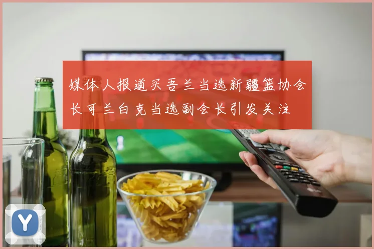 媒体人报道买吾兰当选新疆篮协会长可兰白克当选副会长引发关注