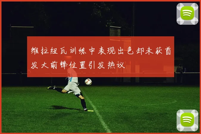维拉纽瓦训练中表现出色却未获首发大前锋位置引发热议