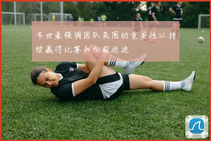 韦世豪强调团队氛围的重要性以持续赢得比赛和向前迈进