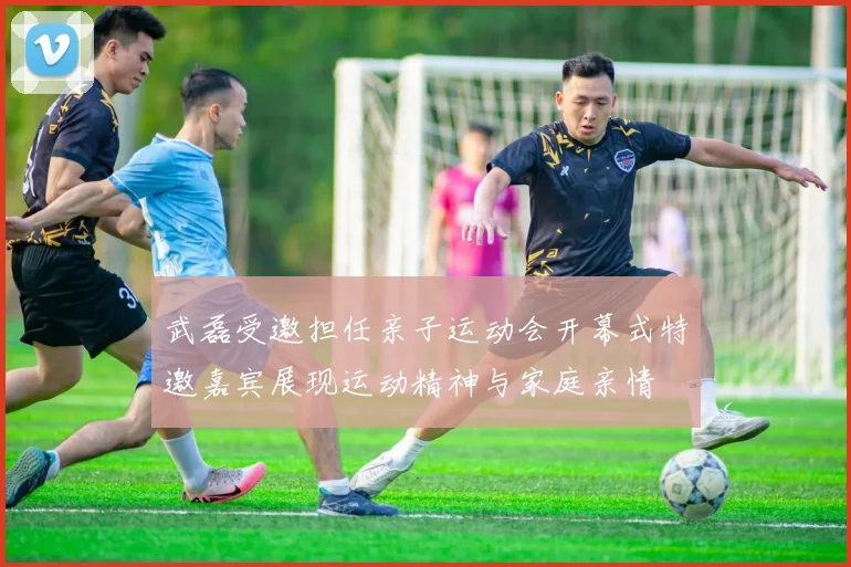 武磊受邀担任亲子运动会开幕式特邀嘉宾展现运动精神与家庭亲情