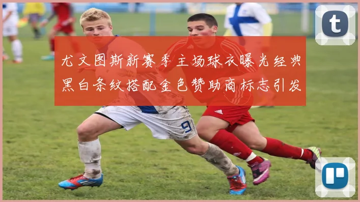 尤文图斯新赛季主场球衣曝光经典黑白条纹搭配金色赞助商标志引发期待