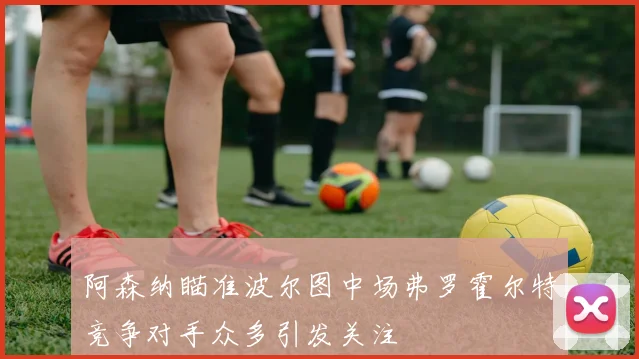阿森纳瞄准波尔图中场弗罗霍尔特竞争对手众多引发关注