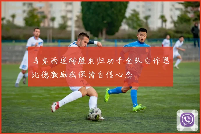 马克西逆转胜利归功于全队合作恩比德激励我保持自信心态