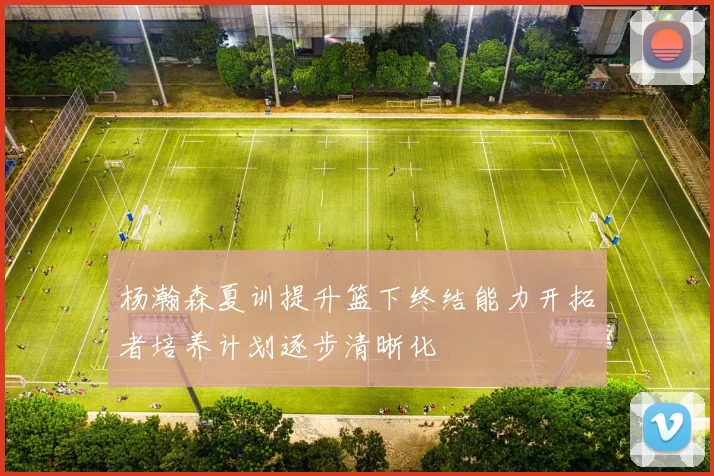 杨瀚森夏训提升篮下终结能力开拓者培养计划逐步清晰化