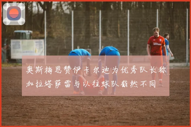 奥斯梅恩赞伊卡尔迪为优秀队长称加拉塔萨雷与以往球队截然不同